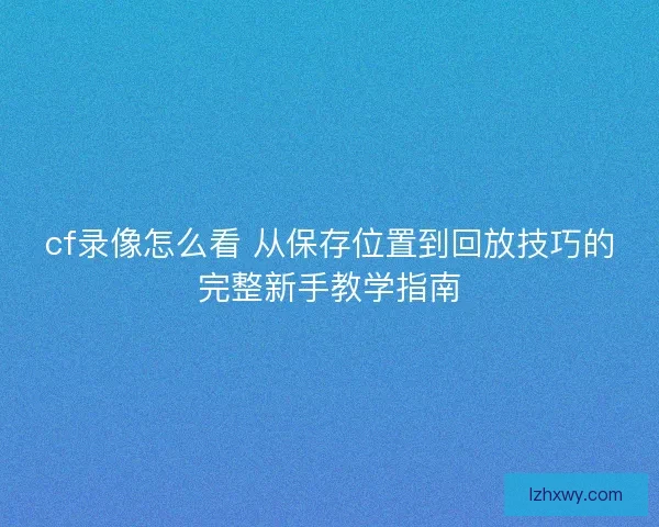cf录像怎么看 从保存位置到回放技巧的完整新手教学指南