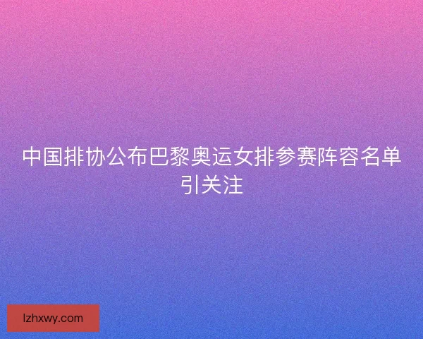 中国排协公布巴黎奥运女排参赛阵容名单引关注