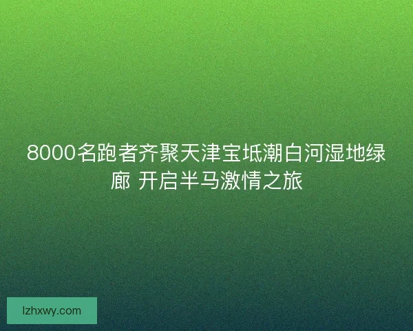 8000名跑者齐聚天津宝坻潮白河湿地绿廊 开启半马激情之旅