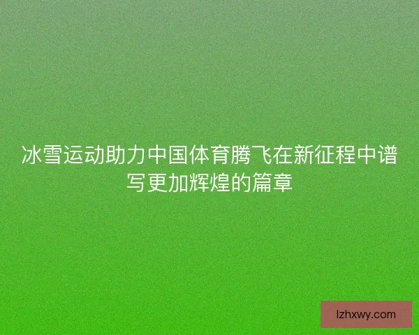 冰雪运动助力中国体育腾飞在新征程中谱写更加辉煌的篇章