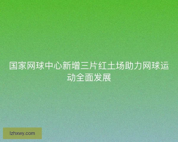国家网球中心新增三片红土场助力网球运动全面发展