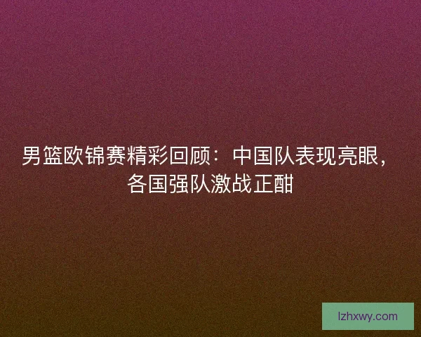 男篮欧锦赛精彩回顾：中国队表现亮眼，各国强队激战正酣