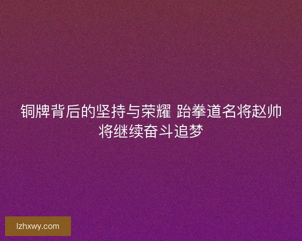 铜牌背后的坚持与荣耀 跆拳道名将赵帅将继续奋斗追梦