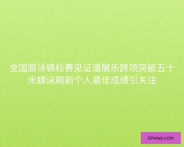 全国游泳锦标赛见证潘展乐跨项突破五十米蝶泳刷新个人最佳成绩引关注