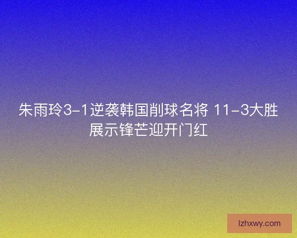 朱雨玲3-1逆袭韩国削球名将 11-3大胜展示锋芒迎开门红