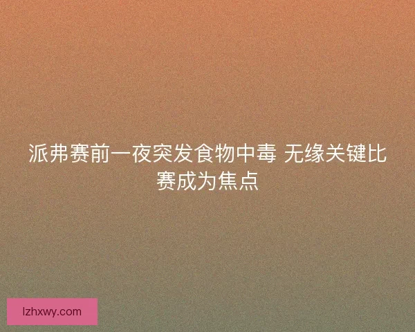 派弗赛前一夜突发食物中毒 无缘关键比赛成为焦点