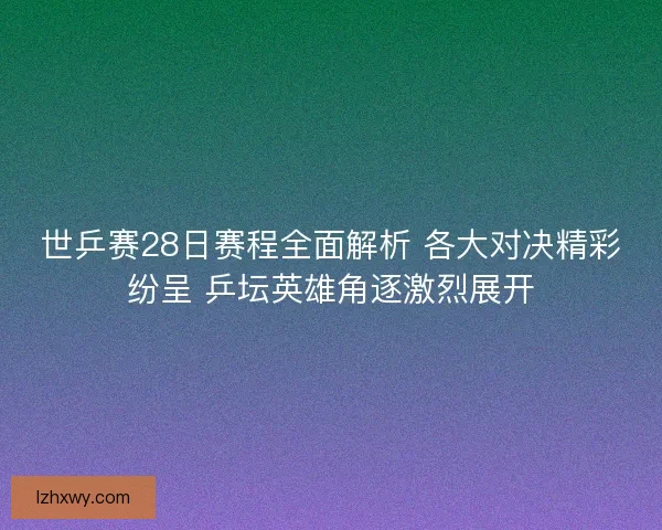 世乒赛28日赛程全面解析 各大对决精彩纷呈 乒坛英雄角逐激烈展开