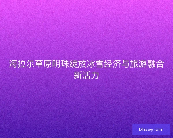 海拉尔草原明珠绽放冰雪经济与旅游融合新活力