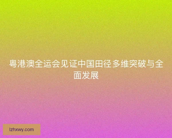 粤港澳全运会见证中国田径多维突破与全面发展