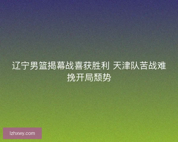 辽宁男篮揭幕战喜获胜利 天津队苦战难挽开局颓势