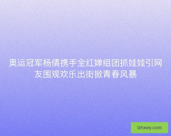 奥运冠军杨倩携手全红婵组团抓娃娃引网友围观欢乐出街掀青春风暴