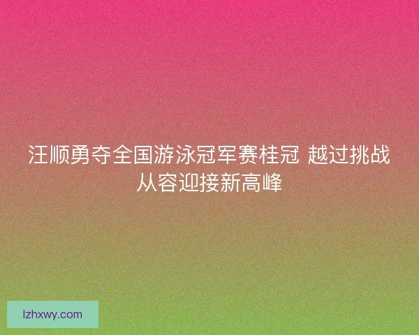 汪顺勇夺全国游泳冠军赛桂冠 越过挑战从容迎接新高峰