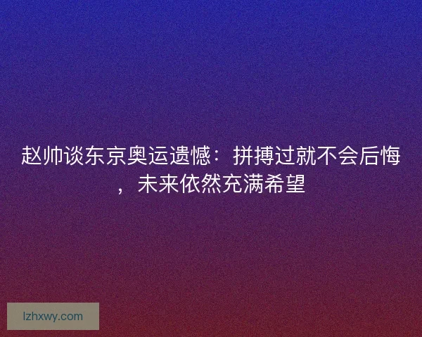 赵帅谈东京奥运遗憾：拼搏过就不会后悔，未来依然充满希望
