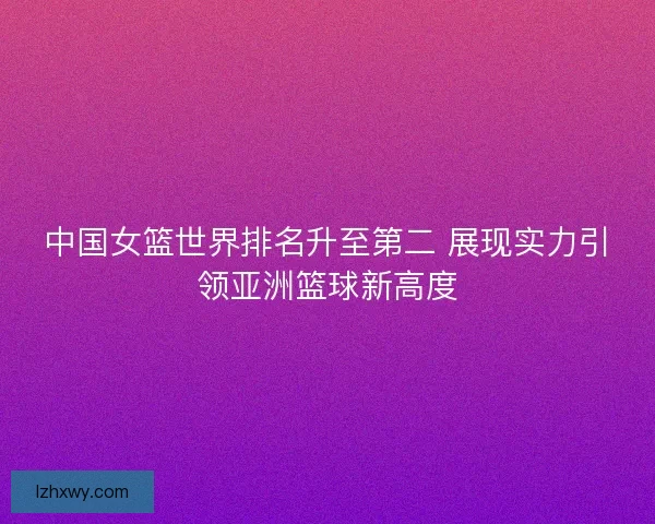 中国女篮世界排名升至第二 展现实力引领亚洲篮球新高度