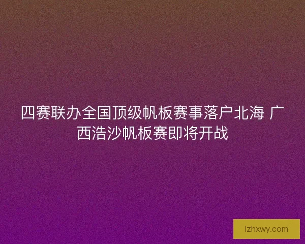 四赛联办全国顶级帆板赛事落户北海 广西浩沙帆板赛即将开战