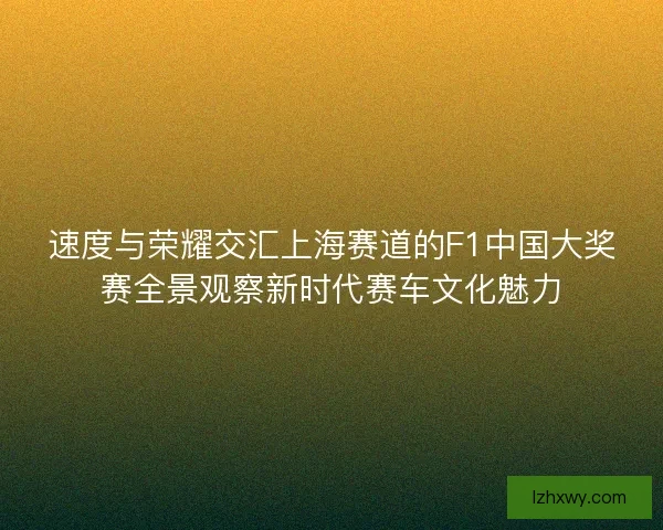 速度与荣耀交汇上海赛道的F1中国大奖赛全景观察新时代赛车文化魅力