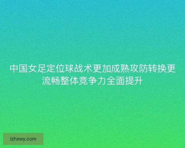 中国女足定位球战术更加成熟攻防转换更流畅整体竞争力全面提升