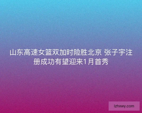 山东高速女篮双加时险胜北京 张子宇注册成功有望迎来1月首秀