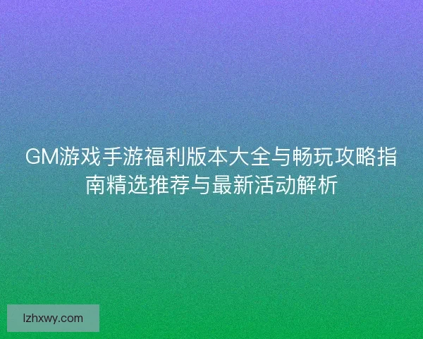 GM游戏手游福利版本大全与畅玩攻略指南精选推荐与最新活动解析