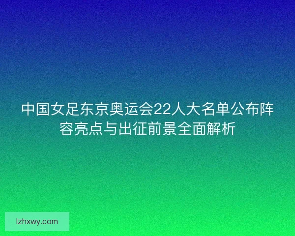 中国女足东京奥运会22人大名单公布阵容亮点与出征前景全面解析