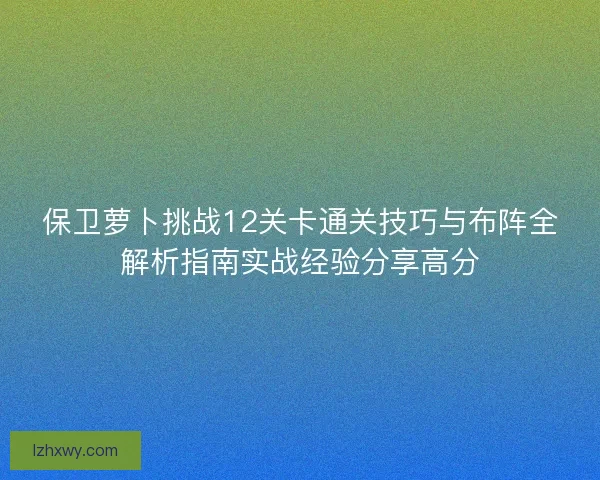 保卫萝卜挑战12关卡通关技巧与布阵全解析指南实战经验分享高分