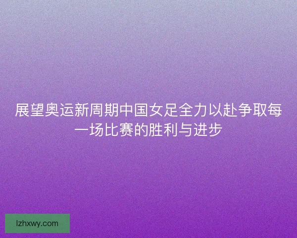 展望奥运新周期中国女足全力以赴争取每一场比赛的胜利与进步