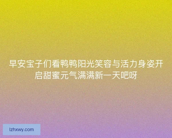 早安宝子们看鸭鸭阳光笑容与活力身姿开启甜蜜元气满满新一天吧呀