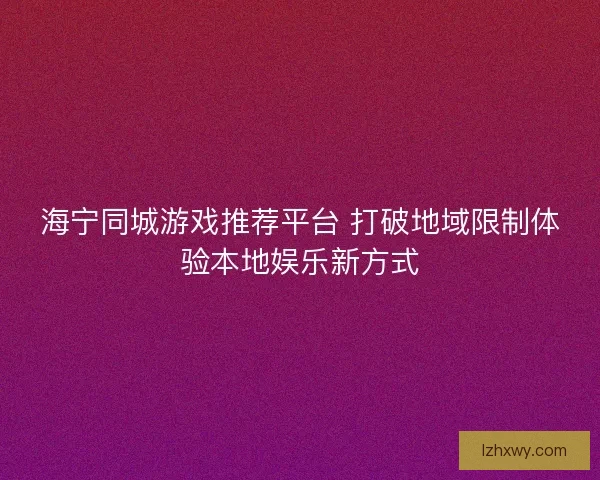 海宁同城游戏推荐平台 打破地域限制体验本地娱乐新方式