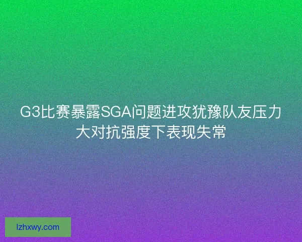 G3比赛暴露SGA问题进攻犹豫队友压力大对抗强度下表现失常