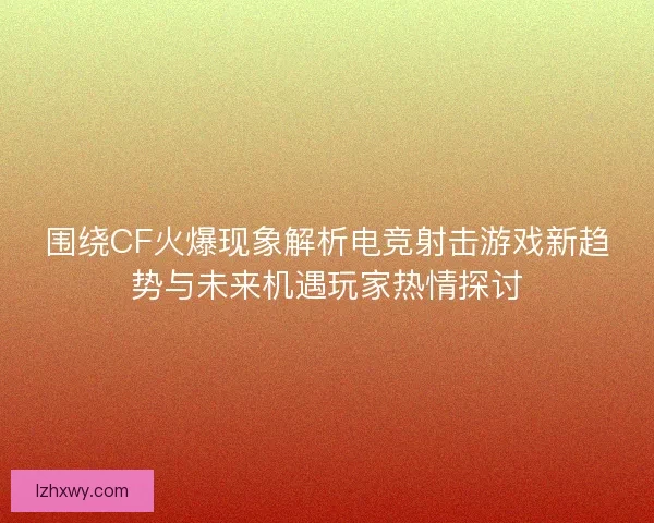 围绕CF火爆现象解析电竞射击游戏新趋势与未来机遇玩家热情探讨