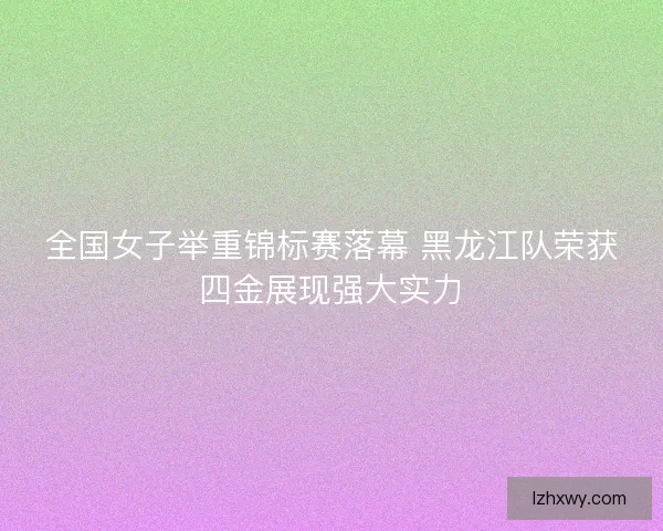 全国女子举重锦标赛落幕 黑龙江队荣获四金展现强大实力