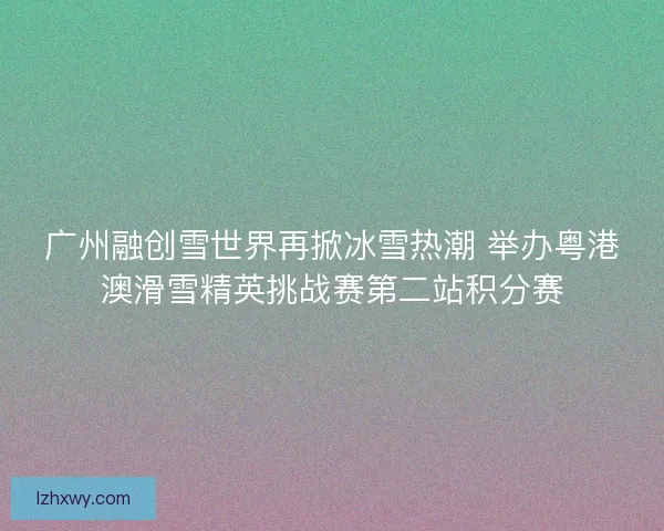 广州融创雪世界再掀冰雪热潮 举办粤港澳滑雪精英挑战赛第二站积分赛