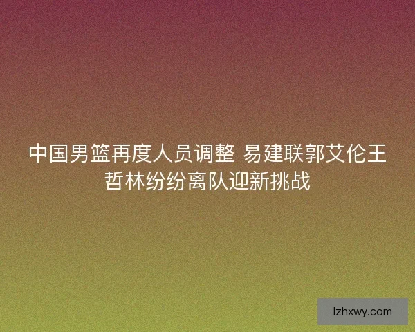 中国男篮再度人员调整 易建联郭艾伦王哲林纷纷离队迎新挑战