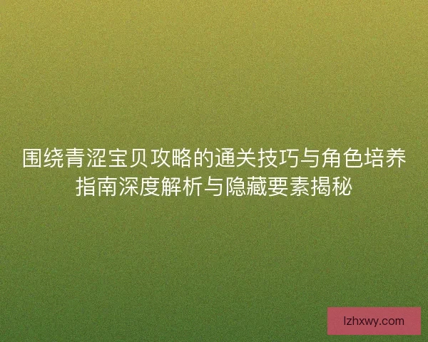 围绕青涩宝贝攻略的通关技巧与角色培养指南深度解析与隐藏要素揭秘